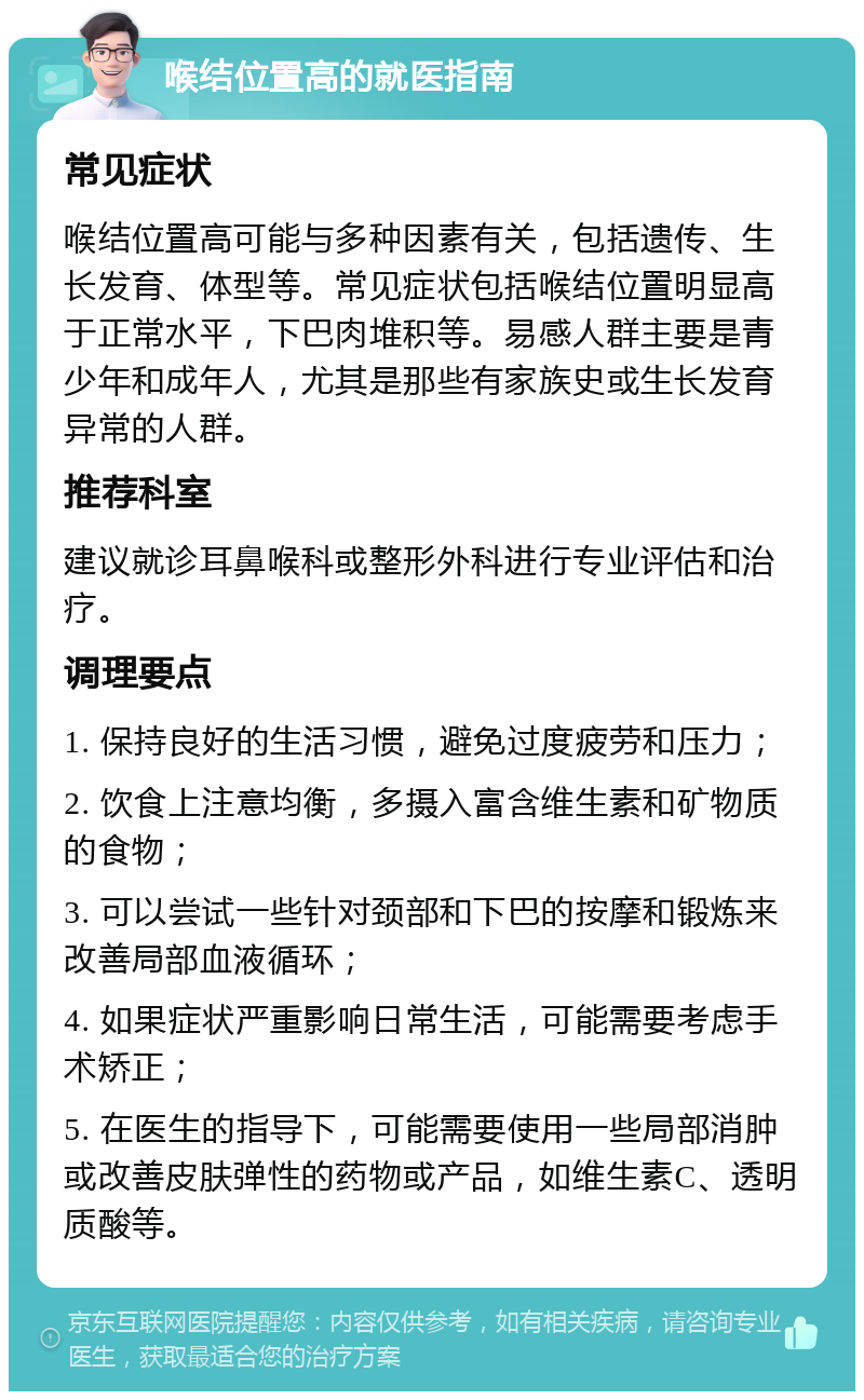 喉结位置高的就医指南 常见症状 喉结位置高可能与多种因素有关，包括遗传、生长发育、体型等。常见症状包括喉结位置明显高于正常水平，下巴肉堆积等。易感人群主要是青少年和成年人，尤其是那些有家族史或生长发育异常的人群。 推荐科室 建议就诊耳鼻喉科或整形外科进行专业评估和治疗。 调理要点 1. 保持良好的生活习惯，避免过度疲劳和压力； 2. 饮食上注意均衡，多摄入富含维生素和矿物质的食物； 3. 可以尝试一些针对颈部和下巴的按摩和锻炼来改善局部血液循环； 4. 如果症状严重影响日常生活，可能需要考虑手术矫正； 5. 在医生的指导下，可能需要使用一些局部消肿或改善皮肤弹性的药物或产品，如维生素C、透明质酸等。