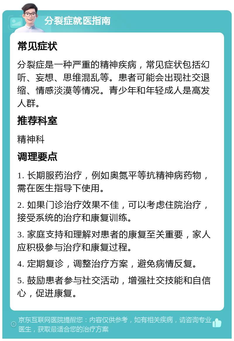 分裂症就医指南 常见症状 分裂症是一种严重的精神疾病，常见症状包括幻听、妄想、思维混乱等。患者可能会出现社交退缩、情感淡漠等情况。青少年和年轻成人是高发人群。 推荐科室 精神科 调理要点 1. 长期服药治疗，例如奥氮平等抗精神病药物，需在医生指导下使用。 2. 如果门诊治疗效果不佳，可以考虑住院治疗，接受系统的治疗和康复训练。 3. 家庭支持和理解对患者的康复至关重要，家人应积极参与治疗和康复过程。 4. 定期复诊，调整治疗方案，避免病情反复。 5. 鼓励患者参与社交活动，增强社交技能和自信心，促进康复。