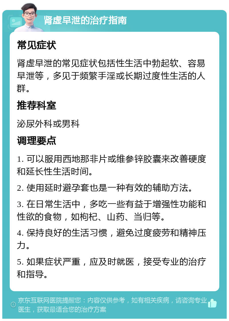 肾虚早泄的治疗指南 常见症状 肾虚早泄的常见症状包括性生活中勃起软、容易早泄等，多见于频繁手淫或长期过度性生活的人群。 推荐科室 泌尿外科或男科 调理要点 1. 可以服用西地那非片或维参锌胶囊来改善硬度和延长性生活时间。 2. 使用延时避孕套也是一种有效的辅助方法。 3. 在日常生活中，多吃一些有益于增强性功能和性欲的食物，如枸杞、山药、当归等。 4. 保持良好的生活习惯，避免过度疲劳和精神压力。 5. 如果症状严重，应及时就医，接受专业的治疗和指导。