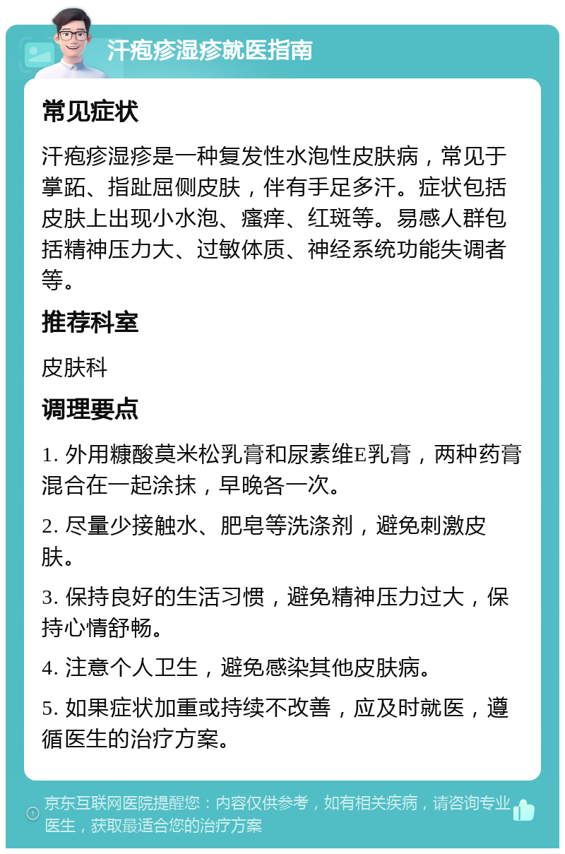 汗疱疹湿疹就医指南 常见症状 汗疱疹湿疹是一种复发性水泡性皮肤病，常见于掌跖、指趾屈侧皮肤，伴有手足多汗。症状包括皮肤上出现小水泡、瘙痒、红斑等。易感人群包括精神压力大、过敏体质、神经系统功能失调者等。 推荐科室 皮肤科 调理要点 1. 外用糠酸莫米松乳膏和尿素维E乳膏，两种药膏混合在一起涂抹，早晚各一次。 2. 尽量少接触水、肥皂等洗涤剂，避免刺激皮肤。 3. 保持良好的生活习惯，避免精神压力过大，保持心情舒畅。 4. 注意个人卫生，避免感染其他皮肤病。 5. 如果症状加重或持续不改善，应及时就医，遵循医生的治疗方案。