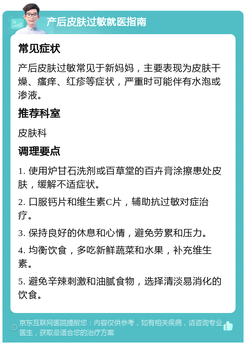 产后皮肤过敏就医指南 常见症状 产后皮肤过敏常见于新妈妈，主要表现为皮肤干燥、瘙痒、红疹等症状，严重时可能伴有水泡或渗液。 推荐科室 皮肤科 调理要点 1. 使用炉甘石洗剂或百草堂的百卉膏涂擦患处皮肤，缓解不适症状。 2. 口服钙片和维生素C片，辅助抗过敏对症治疗。 3. 保持良好的休息和心情，避免劳累和压力。 4. 均衡饮食，多吃新鲜蔬菜和水果，补充维生素。 5. 避免辛辣刺激和油腻食物，选择清淡易消化的饮食。