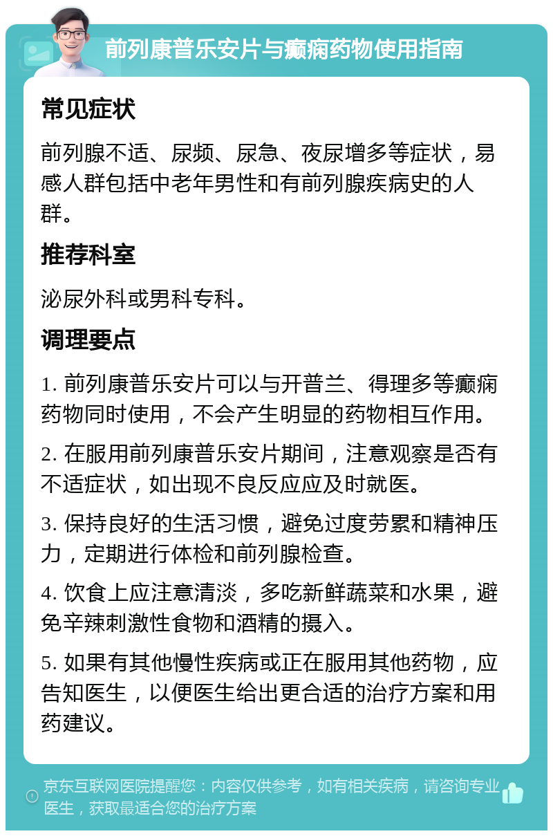 前列康普乐安片与癫痫药物使用指南 常见症状 前列腺不适、尿频、尿急、夜尿增多等症状，易感人群包括中老年男性和有前列腺疾病史的人群。 推荐科室 泌尿外科或男科专科。 调理要点 1. 前列康普乐安片可以与开普兰、得理多等癫痫药物同时使用，不会产生明显的药物相互作用。 2. 在服用前列康普乐安片期间，注意观察是否有不适症状，如出现不良反应应及时就医。 3. 保持良好的生活习惯，避免过度劳累和精神压力，定期进行体检和前列腺检查。 4. 饮食上应注意清淡，多吃新鲜蔬菜和水果，避免辛辣刺激性食物和酒精的摄入。 5. 如果有其他慢性疾病或正在服用其他药物，应告知医生，以便医生给出更合适的治疗方案和用药建议。