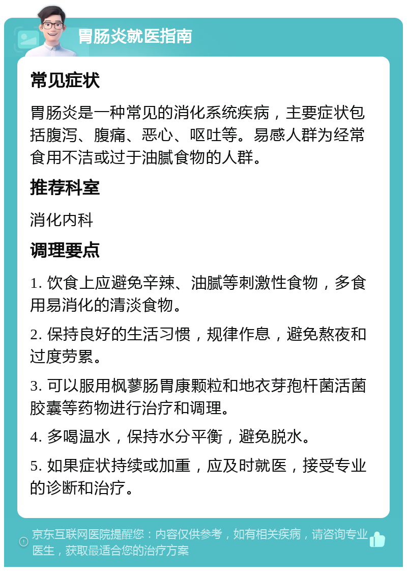 胃肠炎就医指南 常见症状 胃肠炎是一种常见的消化系统疾病，主要症状包括腹泻、腹痛、恶心、呕吐等。易感人群为经常食用不洁或过于油腻食物的人群。 推荐科室 消化内科 调理要点 1. 饮食上应避免辛辣、油腻等刺激性食物，多食用易消化的清淡食物。 2. 保持良好的生活习惯，规律作息，避免熬夜和过度劳累。 3. 可以服用枫蓼肠胃康颗粒和地衣芽孢杆菌活菌胶囊等药物进行治疗和调理。 4. 多喝温水，保持水分平衡，避免脱水。 5. 如果症状持续或加重，应及时就医，接受专业的诊断和治疗。