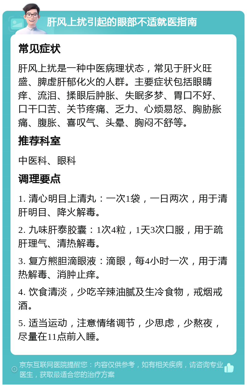 肝风上扰引起的眼部不适就医指南 常见症状 肝风上扰是一种中医病理状态，常见于肝火旺盛、脾虚肝郁化火的人群。主要症状包括眼睛痒、流泪、揉眼后肿胀、失眠多梦、胃口不好、口干口苦、关节疼痛、乏力、心烦易怒、胸胁胀痛、腹胀、喜叹气、头晕、胸闷不舒等。 推荐科室 中医科、眼科 调理要点 1. 清心明目上清丸：一次1袋，一日两次，用于清肝明目、降火解毒。 2. 九味肝泰胶囊：1次4粒，1天3次口服，用于疏肝理气、清热解毒。 3. 复方熊胆滴眼液：滴眼，每4小时一次，用于清热解毒、消肿止痒。 4. 饮食清淡，少吃辛辣油腻及生冷食物，戒烟戒酒。 5. 适当运动，注意情绪调节，少思虑，少熬夜，尽量在11点前入睡。