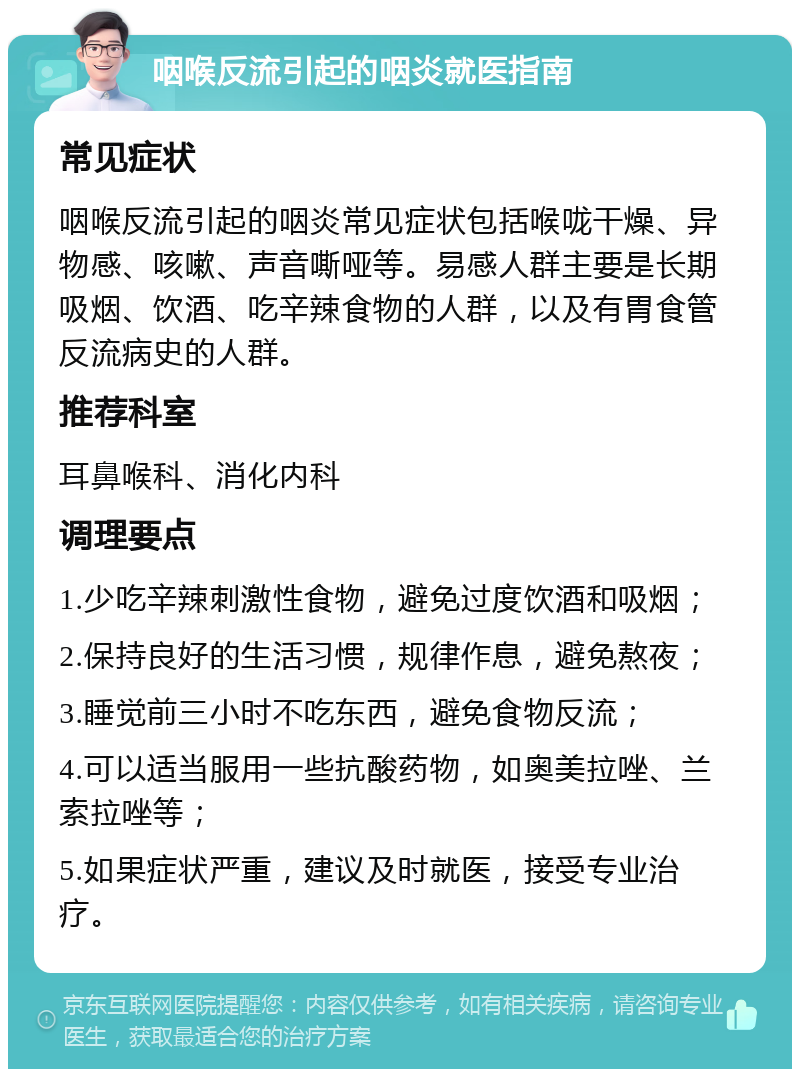 咽喉反流引起的咽炎就医指南 常见症状 咽喉反流引起的咽炎常见症状包括喉咙干燥、异物感、咳嗽、声音嘶哑等。易感人群主要是长期吸烟、饮酒、吃辛辣食物的人群，以及有胃食管反流病史的人群。 推荐科室 耳鼻喉科、消化内科 调理要点 1.少吃辛辣刺激性食物，避免过度饮酒和吸烟； 2.保持良好的生活习惯，规律作息，避免熬夜； 3.睡觉前三小时不吃东西，避免食物反流； 4.可以适当服用一些抗酸药物，如奥美拉唑、兰索拉唑等； 5.如果症状严重，建议及时就医，接受专业治疗。