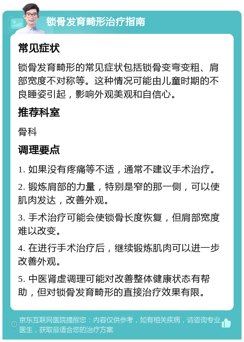 锁骨发育畸形治疗指南 常见症状 锁骨发育畸形的常见症状包括锁骨变弯变粗、肩部宽度不对称等。这种情况可能由儿童时期的不良睡姿引起，影响外观美观和自信心。 推荐科室 骨科 调理要点 1. 如果没有疼痛等不适，通常不建议手术治疗。 2. 锻炼肩部的力量，特别是窄的那一侧，可以使肌肉发达，改善外观。 3. 手术治疗可能会使锁骨长度恢复，但肩部宽度难以改变。 4. 在进行手术治疗后，继续锻炼肌肉可以进一步改善外观。 5. 中医肾虚调理可能对改善整体健康状态有帮助，但对锁骨发育畸形的直接治疗效果有限。