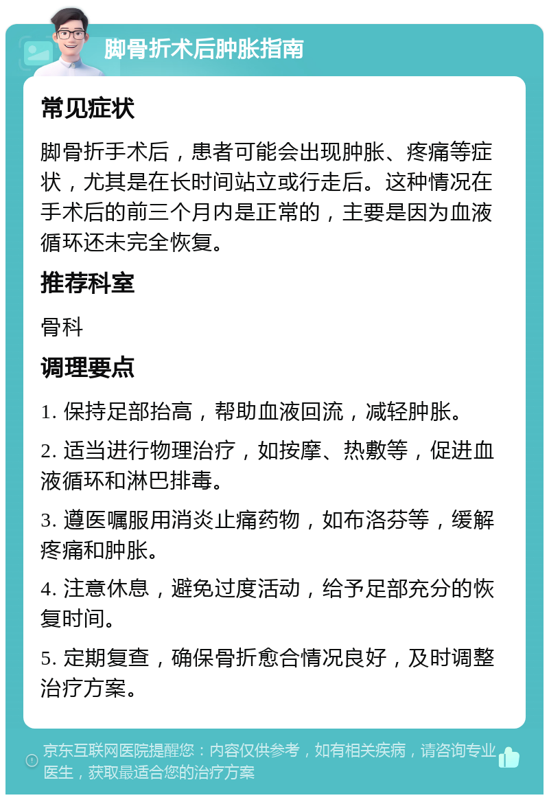 脚骨折术后肿胀指南 常见症状 脚骨折手术后，患者可能会出现肿胀、疼痛等症状，尤其是在长时间站立或行走后。这种情况在手术后的前三个月内是正常的，主要是因为血液循环还未完全恢复。 推荐科室 骨科 调理要点 1. 保持足部抬高，帮助血液回流，减轻肿胀。 2. 适当进行物理治疗，如按摩、热敷等，促进血液循环和淋巴排毒。 3. 遵医嘱服用消炎止痛药物，如布洛芬等，缓解疼痛和肿胀。 4. 注意休息，避免过度活动，给予足部充分的恢复时间。 5. 定期复查，确保骨折愈合情况良好，及时调整治疗方案。