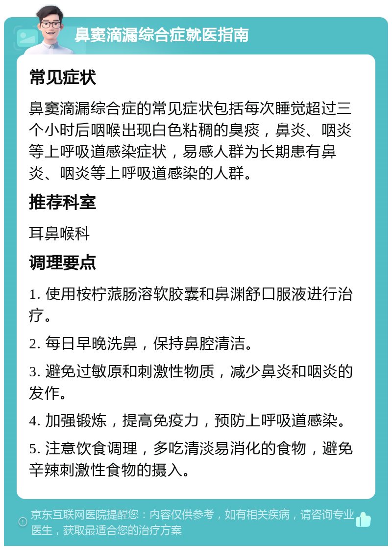 鼻窦滴漏综合症就医指南 常见症状 鼻窦滴漏综合症的常见症状包括每次睡觉超过三个小时后咽喉出现白色粘稠的臭痰，鼻炎、咽炎等上呼吸道感染症状，易感人群为长期患有鼻炎、咽炎等上呼吸道感染的人群。 推荐科室 耳鼻喉科 调理要点 1. 使用桉柠蒎肠溶软胶囊和鼻渊舒口服液进行治疗。 2. 每日早晚洗鼻，保持鼻腔清洁。 3. 避免过敏原和刺激性物质，减少鼻炎和咽炎的发作。 4. 加强锻炼，提高免疫力，预防上呼吸道感染。 5. 注意饮食调理，多吃清淡易消化的食物，避免辛辣刺激性食物的摄入。