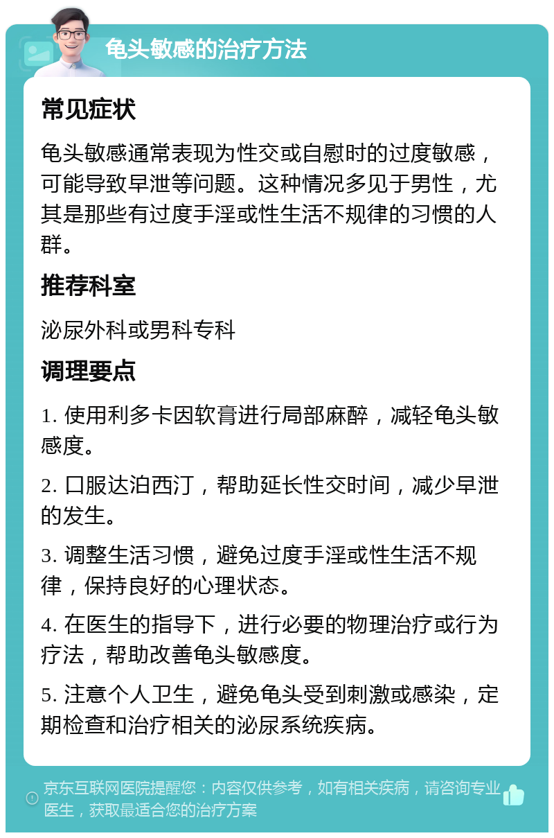 龟头敏感的治疗方法 常见症状 龟头敏感通常表现为性交或自慰时的过度敏感，可能导致早泄等问题。这种情况多见于男性，尤其是那些有过度手淫或性生活不规律的习惯的人群。 推荐科室 泌尿外科或男科专科 调理要点 1. 使用利多卡因软膏进行局部麻醉，减轻龟头敏感度。 2. 口服达泊西汀，帮助延长性交时间，减少早泄的发生。 3. 调整生活习惯，避免过度手淫或性生活不规律，保持良好的心理状态。 4. 在医生的指导下，进行必要的物理治疗或行为疗法，帮助改善龟头敏感度。 5. 注意个人卫生，避免龟头受到刺激或感染，定期检查和治疗相关的泌尿系统疾病。