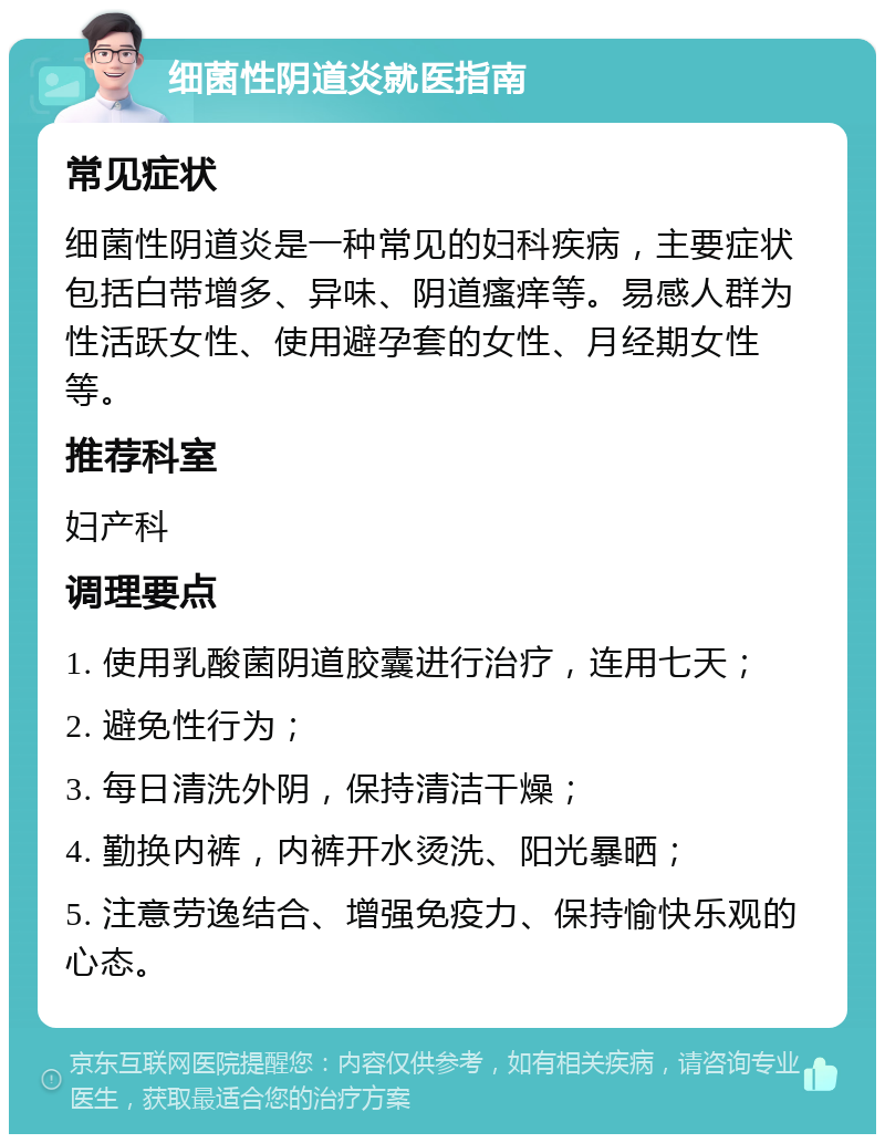 细菌性阴道炎就医指南 常见症状 细菌性阴道炎是一种常见的妇科疾病，主要症状包括白带增多、异味、阴道瘙痒等。易感人群为性活跃女性、使用避孕套的女性、月经期女性等。 推荐科室 妇产科 调理要点 1. 使用乳酸菌阴道胶囊进行治疗，连用七天； 2. 避免性行为； 3. 每日清洗外阴，保持清洁干燥； 4. 勤换内裤，内裤开水烫洗、阳光暴晒； 5. 注意劳逸结合、增强免疫力、保持愉快乐观的心态。