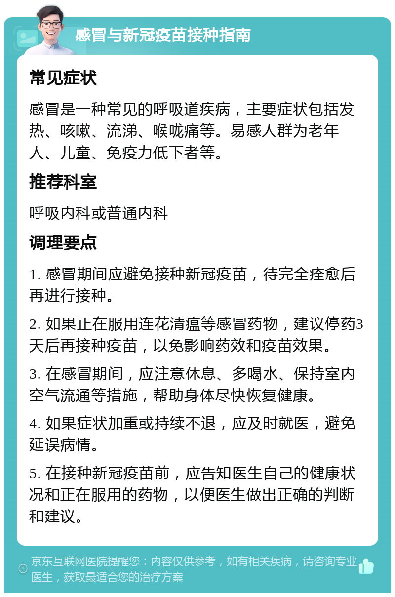 感冒与新冠疫苗接种指南 常见症状 感冒是一种常见的呼吸道疾病，主要症状包括发热、咳嗽、流涕、喉咙痛等。易感人群为老年人、儿童、免疫力低下者等。 推荐科室 呼吸内科或普通内科 调理要点 1. 感冒期间应避免接种新冠疫苗，待完全痊愈后再进行接种。 2. 如果正在服用连花清瘟等感冒药物，建议停药3天后再接种疫苗，以免影响药效和疫苗效果。 3. 在感冒期间，应注意休息、多喝水、保持室内空气流通等措施，帮助身体尽快恢复健康。 4. 如果症状加重或持续不退，应及时就医，避免延误病情。 5. 在接种新冠疫苗前，应告知医生自己的健康状况和正在服用的药物，以便医生做出正确的判断和建议。