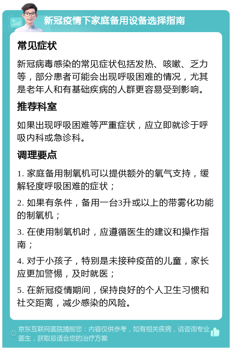 新冠疫情下家庭备用设备选择指南 常见症状 新冠病毒感染的常见症状包括发热、咳嗽、乏力等，部分患者可能会出现呼吸困难的情况，尤其是老年人和有基础疾病的人群更容易受到影响。 推荐科室 如果出现呼吸困难等严重症状，应立即就诊于呼吸内科或急诊科。 调理要点 1. 家庭备用制氧机可以提供额外的氧气支持，缓解轻度呼吸困难的症状； 2. 如果有条件，备用一台3升或以上的带雾化功能的制氧机； 3. 在使用制氧机时，应遵循医生的建议和操作指南； 4. 对于小孩子，特别是未接种疫苗的儿童，家长应更加警惕，及时就医； 5. 在新冠疫情期间，保持良好的个人卫生习惯和社交距离，减少感染的风险。