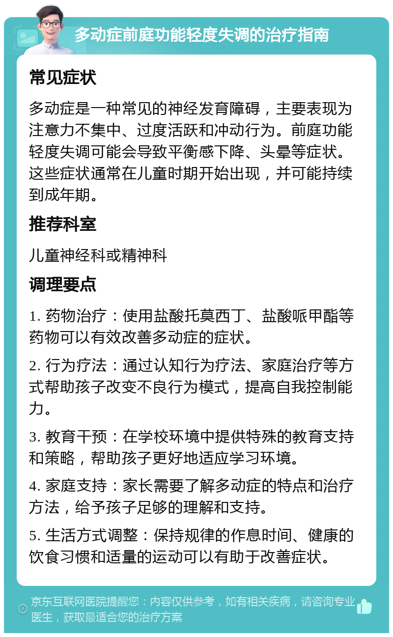 多动症前庭功能轻度失调的治疗指南 常见症状 多动症是一种常见的神经发育障碍，主要表现为注意力不集中、过度活跃和冲动行为。前庭功能轻度失调可能会导致平衡感下降、头晕等症状。这些症状通常在儿童时期开始出现，并可能持续到成年期。 推荐科室 儿童神经科或精神科 调理要点 1. 药物治疗：使用盐酸托莫西丁、盐酸哌甲酯等药物可以有效改善多动症的症状。 2. 行为疗法：通过认知行为疗法、家庭治疗等方式帮助孩子改变不良行为模式，提高自我控制能力。 3. 教育干预：在学校环境中提供特殊的教育支持和策略，帮助孩子更好地适应学习环境。 4. 家庭支持：家长需要了解多动症的特点和治疗方法，给予孩子足够的理解和支持。 5. 生活方式调整：保持规律的作息时间、健康的饮食习惯和适量的运动可以有助于改善症状。