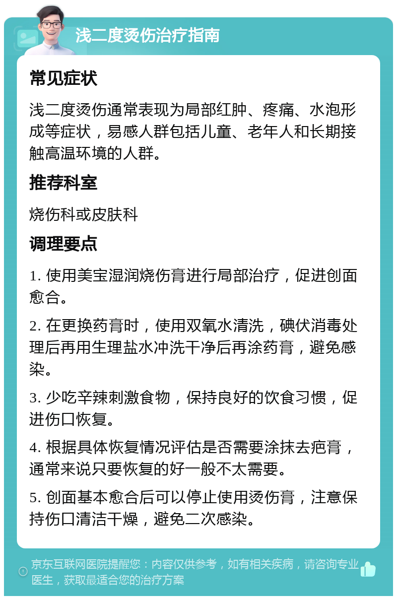 浅二度烫伤治疗指南 常见症状 浅二度烫伤通常表现为局部红肿、疼痛、水泡形成等症状，易感人群包括儿童、老年人和长期接触高温环境的人群。 推荐科室 烧伤科或皮肤科 调理要点 1. 使用美宝湿润烧伤膏进行局部治疗，促进创面愈合。 2. 在更换药膏时，使用双氧水清洗，碘伏消毒处理后再用生理盐水冲洗干净后再涂药膏，避免感染。 3. 少吃辛辣刺激食物，保持良好的饮食习惯，促进伤口恢复。 4. 根据具体恢复情况评估是否需要涂抹去疤膏，通常来说只要恢复的好一般不太需要。 5. 创面基本愈合后可以停止使用烫伤膏，注意保持伤口清洁干燥，避免二次感染。