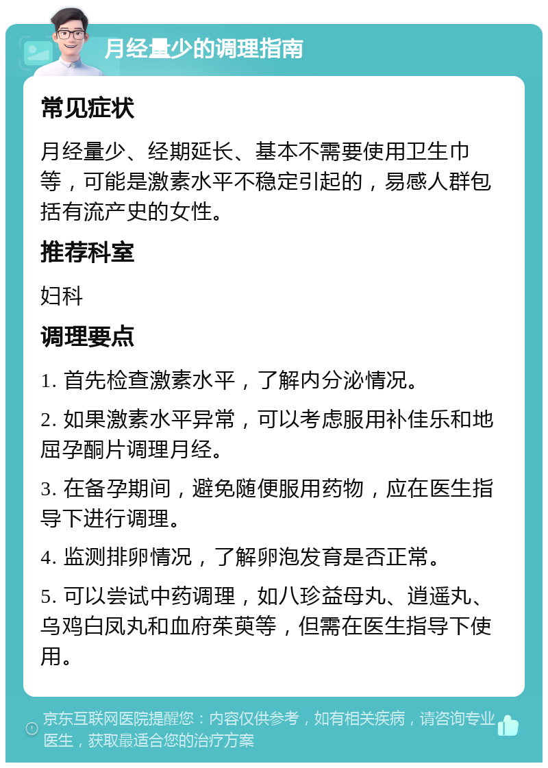 月经量少的调理指南 常见症状 月经量少、经期延长、基本不需要使用卫生巾等，可能是激素水平不稳定引起的，易感人群包括有流产史的女性。 推荐科室 妇科 调理要点 1. 首先检查激素水平，了解内分泌情况。 2. 如果激素水平异常，可以考虑服用补佳乐和地屈孕酮片调理月经。 3. 在备孕期间，避免随便服用药物，应在医生指导下进行调理。 4. 监测排卵情况，了解卵泡发育是否正常。 5. 可以尝试中药调理，如八珍益母丸、逍遥丸、乌鸡白凤丸和血府茱萸等，但需在医生指导下使用。