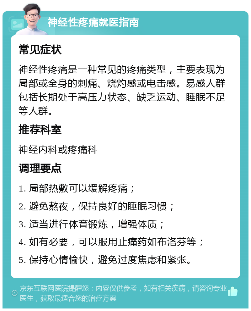 神经性疼痛就医指南 常见症状 神经性疼痛是一种常见的疼痛类型，主要表现为局部或全身的刺痛、烧灼感或电击感。易感人群包括长期处于高压力状态、缺乏运动、睡眠不足等人群。 推荐科室 神经内科或疼痛科 调理要点 1. 局部热敷可以缓解疼痛； 2. 避免熬夜，保持良好的睡眠习惯； 3. 适当进行体育锻炼，增强体质； 4. 如有必要，可以服用止痛药如布洛芬等； 5. 保持心情愉快，避免过度焦虑和紧张。