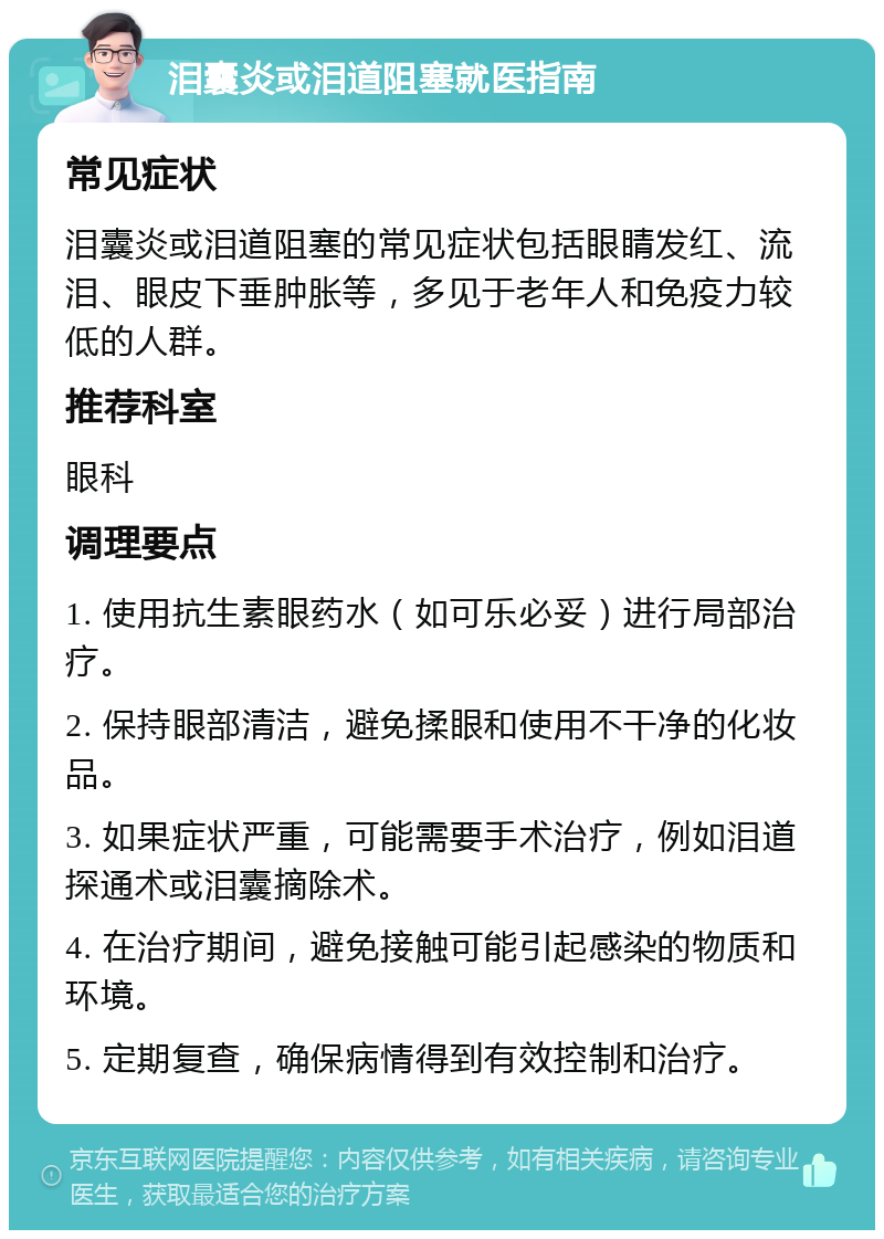 泪囊炎或泪道阻塞就医指南 常见症状 泪囊炎或泪道阻塞的常见症状包括眼睛发红、流泪、眼皮下垂肿胀等，多见于老年人和免疫力较低的人群。 推荐科室 眼科 调理要点 1. 使用抗生素眼药水（如可乐必妥）进行局部治疗。 2. 保持眼部清洁，避免揉眼和使用不干净的化妆品。 3. 如果症状严重，可能需要手术治疗，例如泪道探通术或泪囊摘除术。 4. 在治疗期间，避免接触可能引起感染的物质和环境。 5. 定期复查，确保病情得到有效控制和治疗。