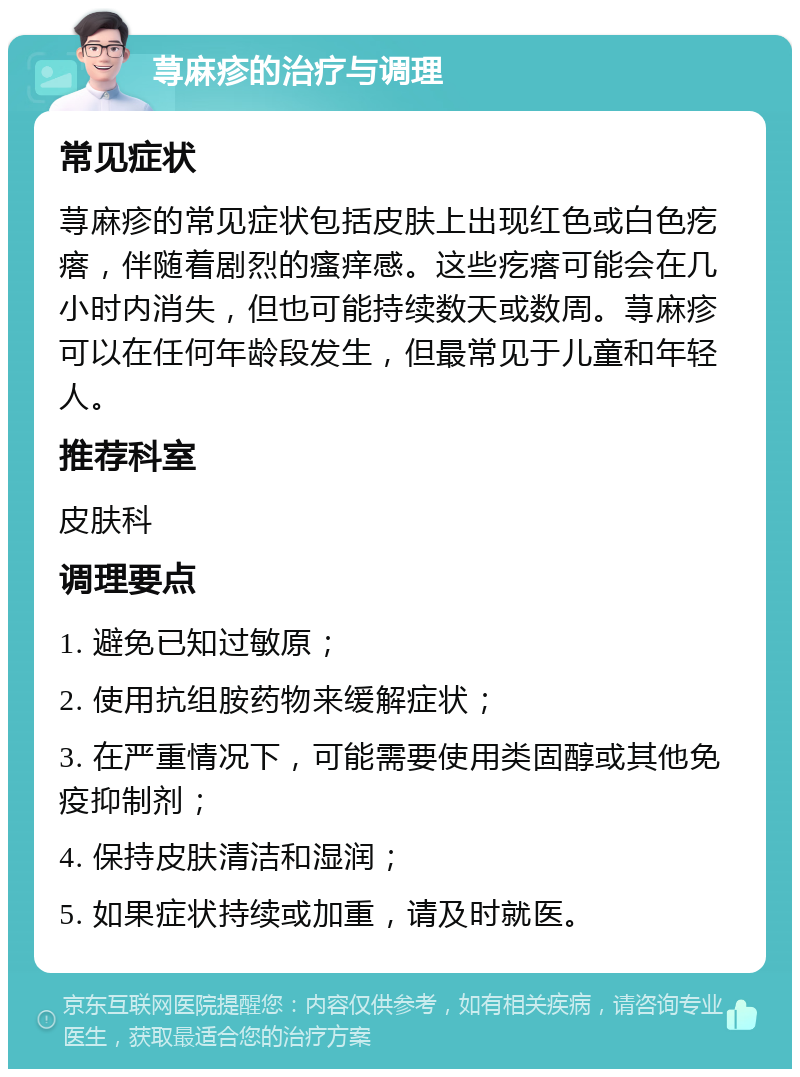 荨麻疹的治疗与调理 常见症状 荨麻疹的常见症状包括皮肤上出现红色或白色疙瘩，伴随着剧烈的瘙痒感。这些疙瘩可能会在几小时内消失，但也可能持续数天或数周。荨麻疹可以在任何年龄段发生，但最常见于儿童和年轻人。 推荐科室 皮肤科 调理要点 1. 避免已知过敏原； 2. 使用抗组胺药物来缓解症状； 3. 在严重情况下，可能需要使用类固醇或其他免疫抑制剂； 4. 保持皮肤清洁和湿润； 5. 如果症状持续或加重，请及时就医。