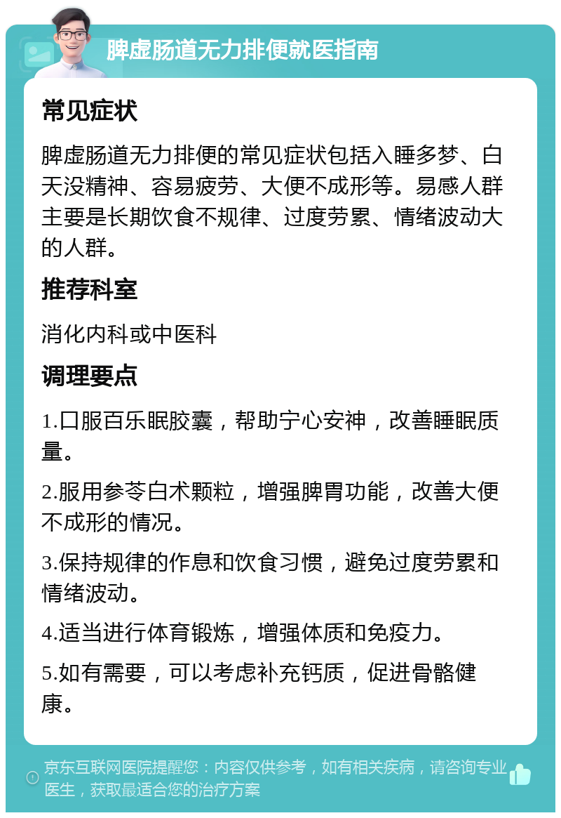 脾虚肠道无力排便就医指南 常见症状 脾虚肠道无力排便的常见症状包括入睡多梦、白天没精神、容易疲劳、大便不成形等。易感人群主要是长期饮食不规律、过度劳累、情绪波动大的人群。 推荐科室 消化内科或中医科 调理要点 1.口服百乐眠胶囊，帮助宁心安神，改善睡眠质量。 2.服用参苓白术颗粒，增强脾胃功能，改善大便不成形的情况。 3.保持规律的作息和饮食习惯，避免过度劳累和情绪波动。 4.适当进行体育锻炼，增强体质和免疫力。 5.如有需要，可以考虑补充钙质，促进骨骼健康。