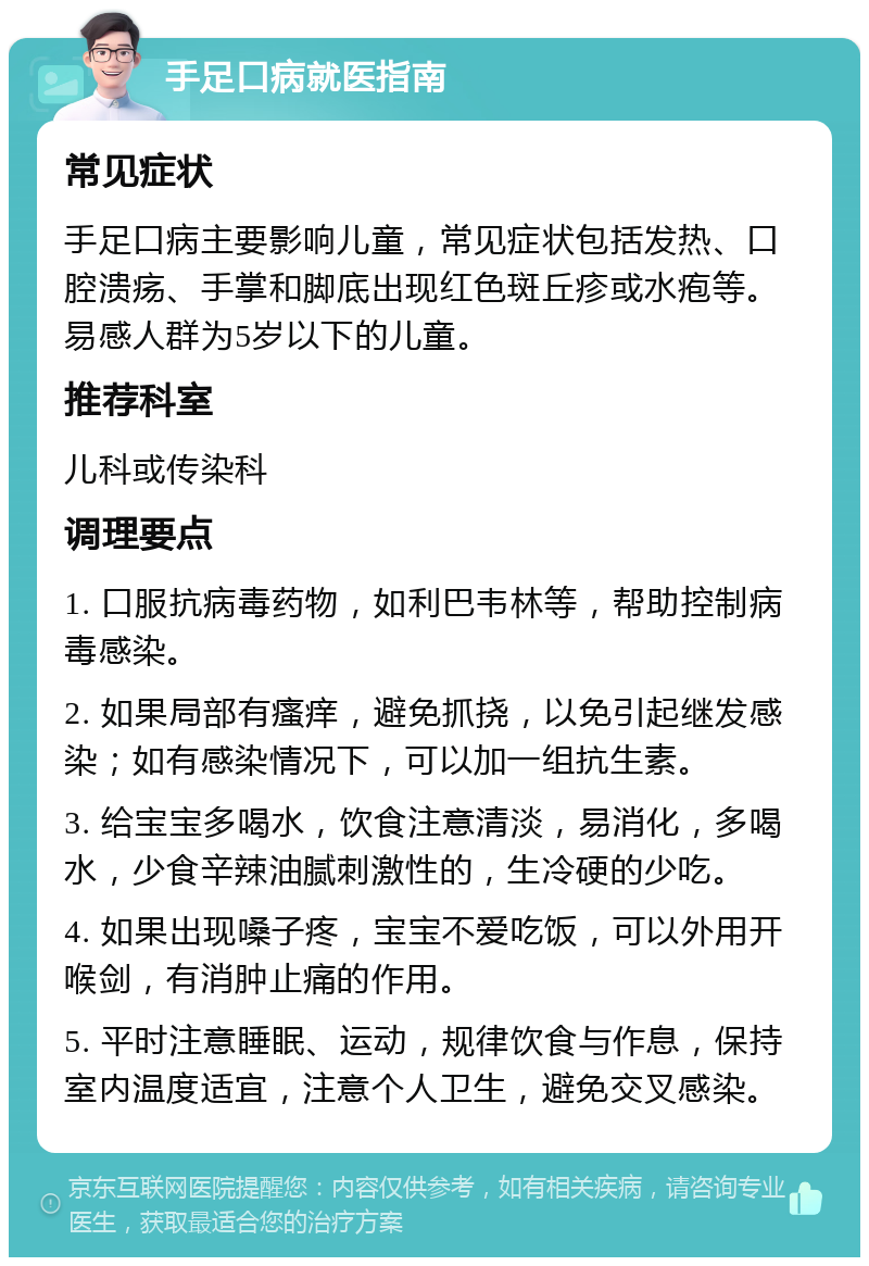 手足口病就医指南 常见症状 手足口病主要影响儿童，常见症状包括发热、口腔溃疡、手掌和脚底出现红色斑丘疹或水疱等。易感人群为5岁以下的儿童。 推荐科室 儿科或传染科 调理要点 1. 口服抗病毒药物，如利巴韦林等，帮助控制病毒感染。 2. 如果局部有瘙痒，避免抓挠，以免引起继发感染；如有感染情况下，可以加一组抗生素。 3. 给宝宝多喝水，饮食注意清淡，易消化，多喝水，少食辛辣油腻刺激性的，生冷硬的少吃。 4. 如果出现嗓子疼，宝宝不爱吃饭，可以外用开喉剑，有消肿止痛的作用。 5. 平时注意睡眠、运动，规律饮食与作息，保持室内温度适宜，注意个人卫生，避免交叉感染。