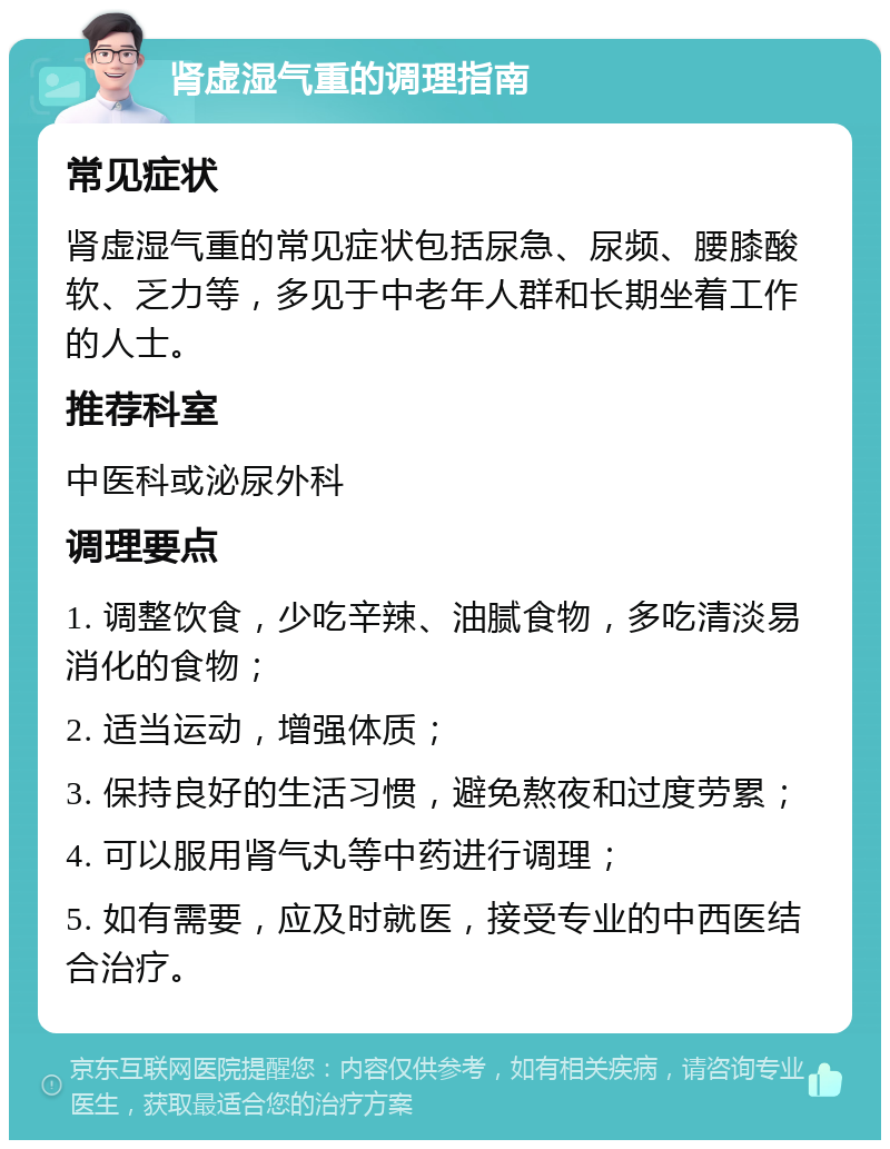 肾虚湿气重的调理指南 常见症状 肾虚湿气重的常见症状包括尿急、尿频、腰膝酸软、乏力等，多见于中老年人群和长期坐着工作的人士。 推荐科室 中医科或泌尿外科 调理要点 1. 调整饮食，少吃辛辣、油腻食物，多吃清淡易消化的食物； 2. 适当运动，增强体质； 3. 保持良好的生活习惯，避免熬夜和过度劳累； 4. 可以服用肾气丸等中药进行调理； 5. 如有需要，应及时就医，接受专业的中西医结合治疗。