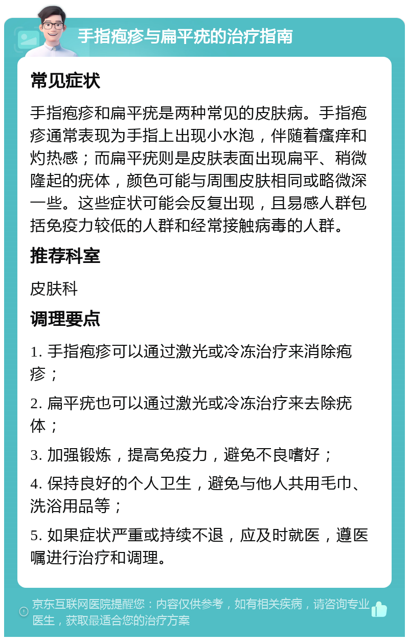 手指疱疹与扁平疣的治疗指南 常见症状 手指疱疹和扁平疣是两种常见的皮肤病。手指疱疹通常表现为手指上出现小水泡，伴随着瘙痒和灼热感；而扁平疣则是皮肤表面出现扁平、稍微隆起的疣体，颜色可能与周围皮肤相同或略微深一些。这些症状可能会反复出现，且易感人群包括免疫力较低的人群和经常接触病毒的人群。 推荐科室 皮肤科 调理要点 1. 手指疱疹可以通过激光或冷冻治疗来消除疱疹； 2. 扁平疣也可以通过激光或冷冻治疗来去除疣体； 3. 加强锻炼，提高免疫力，避免不良嗜好； 4. 保持良好的个人卫生，避免与他人共用毛巾、洗浴用品等； 5. 如果症状严重或持续不退，应及时就医，遵医嘱进行治疗和调理。