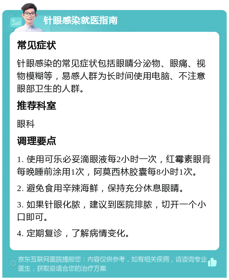 针眼感染就医指南 常见症状 针眼感染的常见症状包括眼睛分泌物、眼痛、视物模糊等，易感人群为长时间使用电脑、不注意眼部卫生的人群。 推荐科室 眼科 调理要点 1. 使用可乐必妥滴眼液每2小时一次，红霉素眼膏每晚睡前涂用1次，阿莫西林胶囊每8小时1次。 2. 避免食用辛辣海鲜，保持充分休息眼睛。 3. 如果针眼化脓，建议到医院排脓，切开一个小口即可。 4. 定期复诊，了解病情变化。