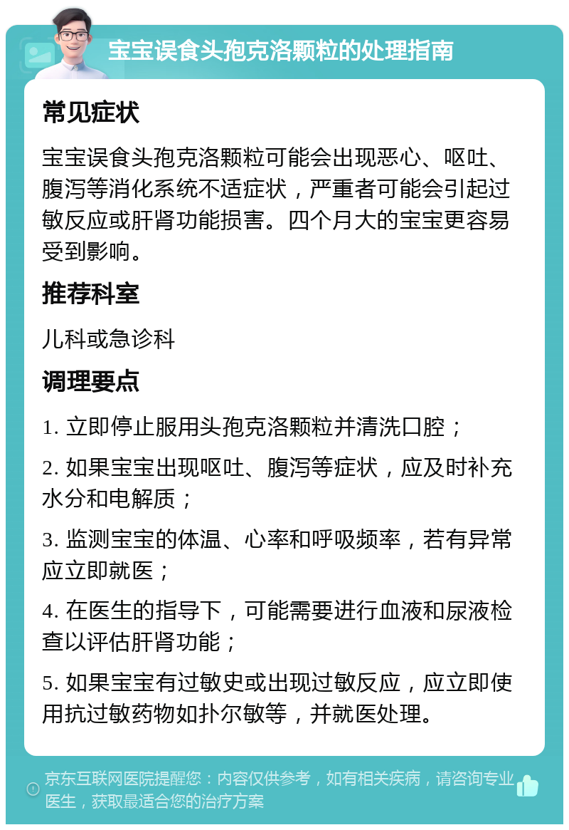 宝宝误食头孢克洛颗粒的处理指南 常见症状 宝宝误食头孢克洛颗粒可能会出现恶心、呕吐、腹泻等消化系统不适症状，严重者可能会引起过敏反应或肝肾功能损害。四个月大的宝宝更容易受到影响。 推荐科室 儿科或急诊科 调理要点 1. 立即停止服用头孢克洛颗粒并清洗口腔； 2. 如果宝宝出现呕吐、腹泻等症状，应及时补充水分和电解质； 3. 监测宝宝的体温、心率和呼吸频率，若有异常应立即就医； 4. 在医生的指导下，可能需要进行血液和尿液检查以评估肝肾功能； 5. 如果宝宝有过敏史或出现过敏反应，应立即使用抗过敏药物如扑尔敏等，并就医处理。