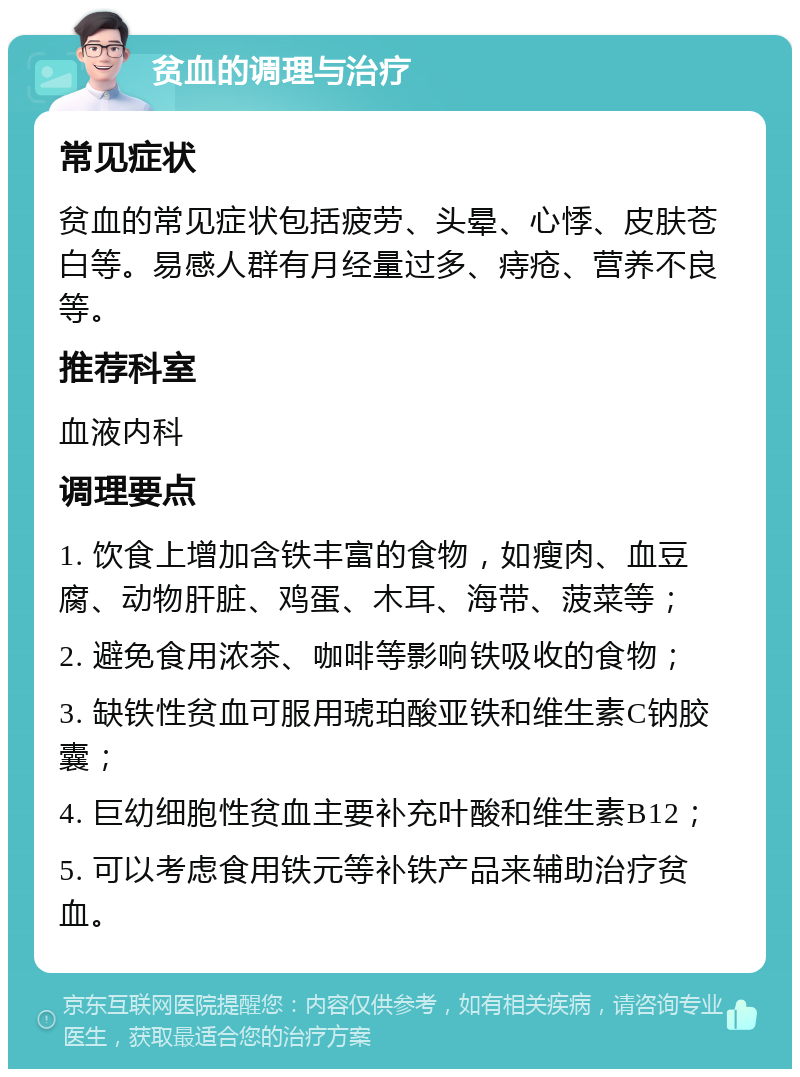 贫血的调理与治疗 常见症状 贫血的常见症状包括疲劳、头晕、心悸、皮肤苍白等。易感人群有月经量过多、痔疮、营养不良等。 推荐科室 血液内科 调理要点 1. 饮食上增加含铁丰富的食物，如瘦肉、血豆腐、动物肝脏、鸡蛋、木耳、海带、菠菜等； 2. 避免食用浓茶、咖啡等影响铁吸收的食物； 3. 缺铁性贫血可服用琥珀酸亚铁和维生素C钠胶囊； 4. 巨幼细胞性贫血主要补充叶酸和维生素B12； 5. 可以考虑食用铁元等补铁产品来辅助治疗贫血。