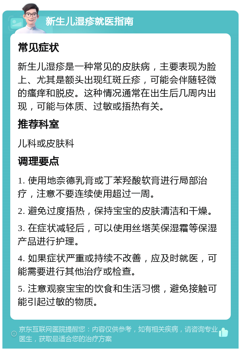 新生儿湿疹就医指南 常见症状 新生儿湿疹是一种常见的皮肤病，主要表现为脸上、尤其是额头出现红斑丘疹，可能会伴随轻微的瘙痒和脱皮。这种情况通常在出生后几周内出现，可能与体质、过敏或捂热有关。 推荐科室 儿科或皮肤科 调理要点 1. 使用地奈德乳膏或丁苯羟酸软膏进行局部治疗，注意不要连续使用超过一周。 2. 避免过度捂热，保持宝宝的皮肤清洁和干燥。 3. 在症状减轻后，可以使用丝塔芙保湿霜等保湿产品进行护理。 4. 如果症状严重或持续不改善，应及时就医，可能需要进行其他治疗或检查。 5. 注意观察宝宝的饮食和生活习惯，避免接触可能引起过敏的物质。