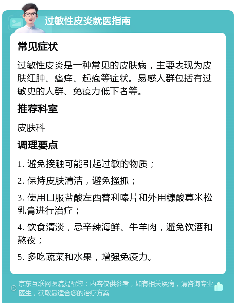 过敏性皮炎就医指南 常见症状 过敏性皮炎是一种常见的皮肤病，主要表现为皮肤红肿、瘙痒、起疱等症状。易感人群包括有过敏史的人群、免疫力低下者等。 推荐科室 皮肤科 调理要点 1. 避免接触可能引起过敏的物质； 2. 保持皮肤清洁，避免搔抓； 3. 使用口服盐酸左西替利嗪片和外用糠酸莫米松乳膏进行治疗； 4. 饮食清淡，忌辛辣海鲜、牛羊肉，避免饮酒和熬夜； 5. 多吃蔬菜和水果，增强免疫力。