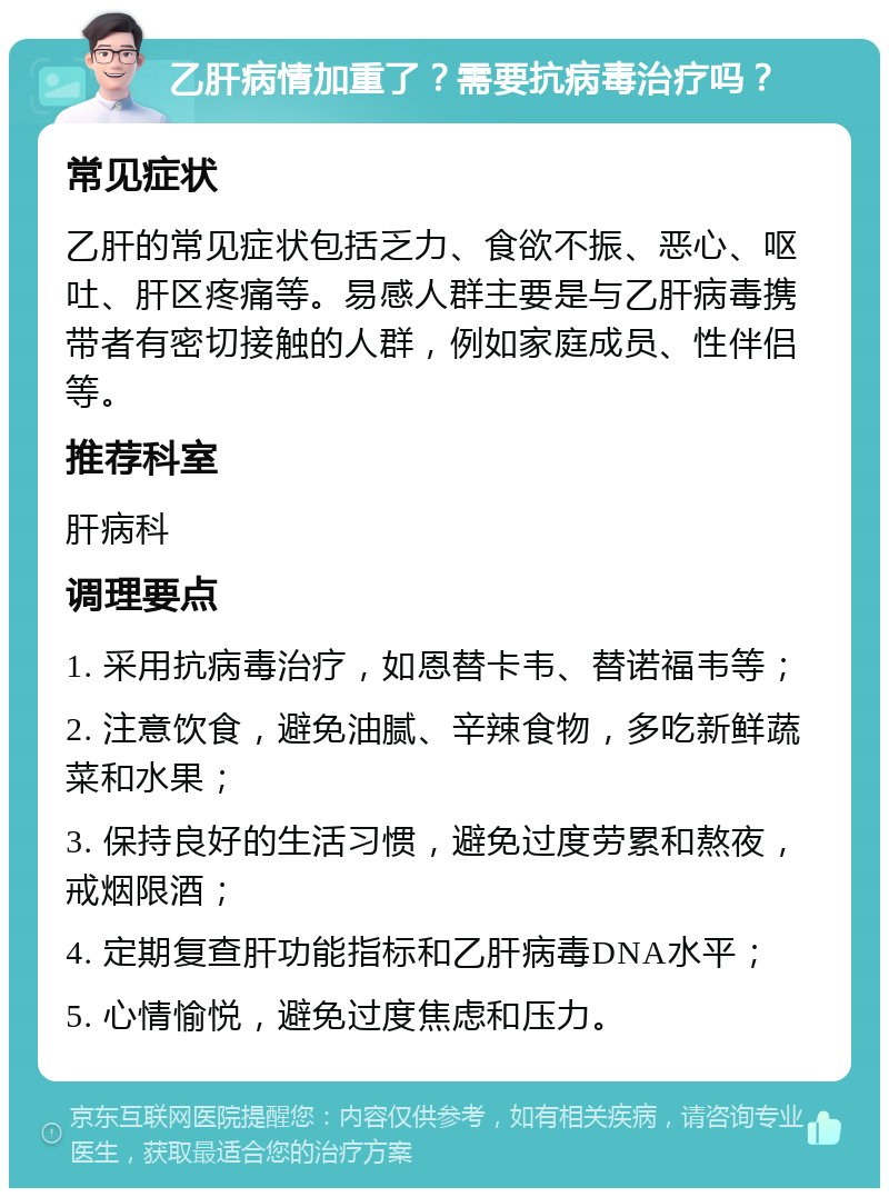 乙肝病情加重了？需要抗病毒治疗吗？ 常见症状 乙肝的常见症状包括乏力、食欲不振、恶心、呕吐、肝区疼痛等。易感人群主要是与乙肝病毒携带者有密切接触的人群，例如家庭成员、性伴侣等。 推荐科室 肝病科 调理要点 1. 采用抗病毒治疗，如恩替卡韦、替诺福韦等； 2. 注意饮食，避免油腻、辛辣食物，多吃新鲜蔬菜和水果； 3. 保持良好的生活习惯，避免过度劳累和熬夜，戒烟限酒； 4. 定期复查肝功能指标和乙肝病毒DNA水平； 5. 心情愉悦，避免过度焦虑和压力。