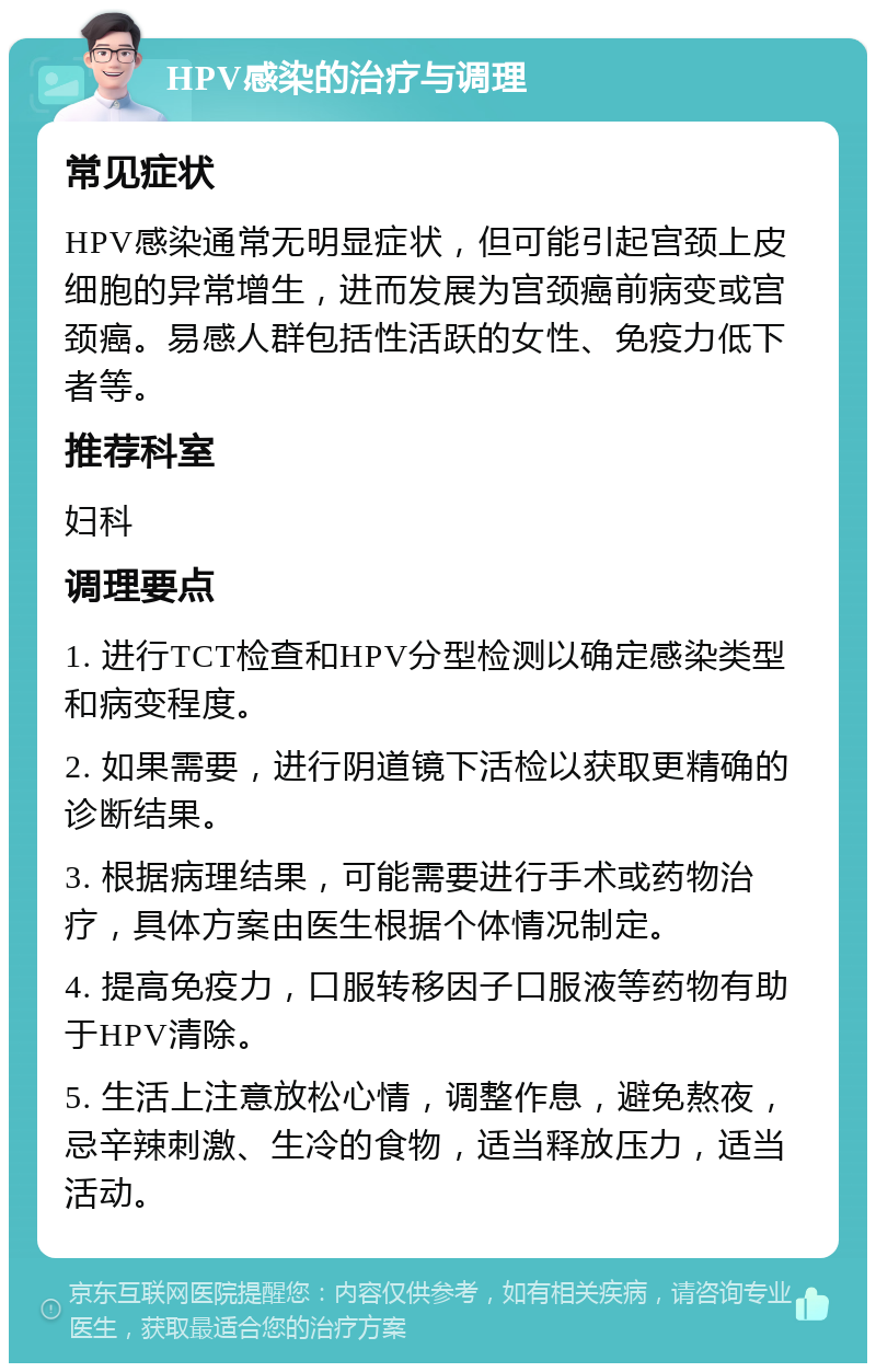 HPV感染的治疗与调理 常见症状 HPV感染通常无明显症状，但可能引起宫颈上皮细胞的异常增生，进而发展为宫颈癌前病变或宫颈癌。易感人群包括性活跃的女性、免疫力低下者等。 推荐科室 妇科 调理要点 1. 进行TCT检查和HPV分型检测以确定感染类型和病变程度。 2. 如果需要，进行阴道镜下活检以获取更精确的诊断结果。 3. 根据病理结果，可能需要进行手术或药物治疗，具体方案由医生根据个体情况制定。 4. 提高免疫力，口服转移因子口服液等药物有助于HPV清除。 5. 生活上注意放松心情，调整作息，避免熬夜，忌辛辣刺激、生冷的食物，适当释放压力，适当活动。