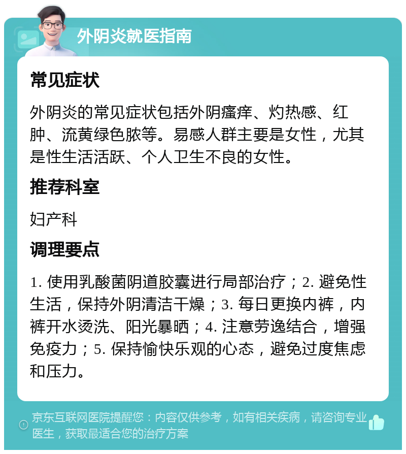 外阴炎就医指南 常见症状 外阴炎的常见症状包括外阴瘙痒、灼热感、红肿、流黄绿色脓等。易感人群主要是女性，尤其是性生活活跃、个人卫生不良的女性。 推荐科室 妇产科 调理要点 1. 使用乳酸菌阴道胶囊进行局部治疗；2. 避免性生活，保持外阴清洁干燥；3. 每日更换内裤，内裤开水烫洗、阳光暴晒；4. 注意劳逸结合，增强免疫力；5. 保持愉快乐观的心态，避免过度焦虑和压力。