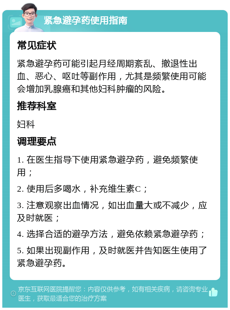 紧急避孕药使用指南 常见症状 紧急避孕药可能引起月经周期紊乱、撤退性出血、恶心、呕吐等副作用，尤其是频繁使用可能会增加乳腺癌和其他妇科肿瘤的风险。 推荐科室 妇科 调理要点 1. 在医生指导下使用紧急避孕药，避免频繁使用； 2. 使用后多喝水，补充维生素C； 3. 注意观察出血情况，如出血量大或不减少，应及时就医； 4. 选择合适的避孕方法，避免依赖紧急避孕药； 5. 如果出现副作用，及时就医并告知医生使用了紧急避孕药。