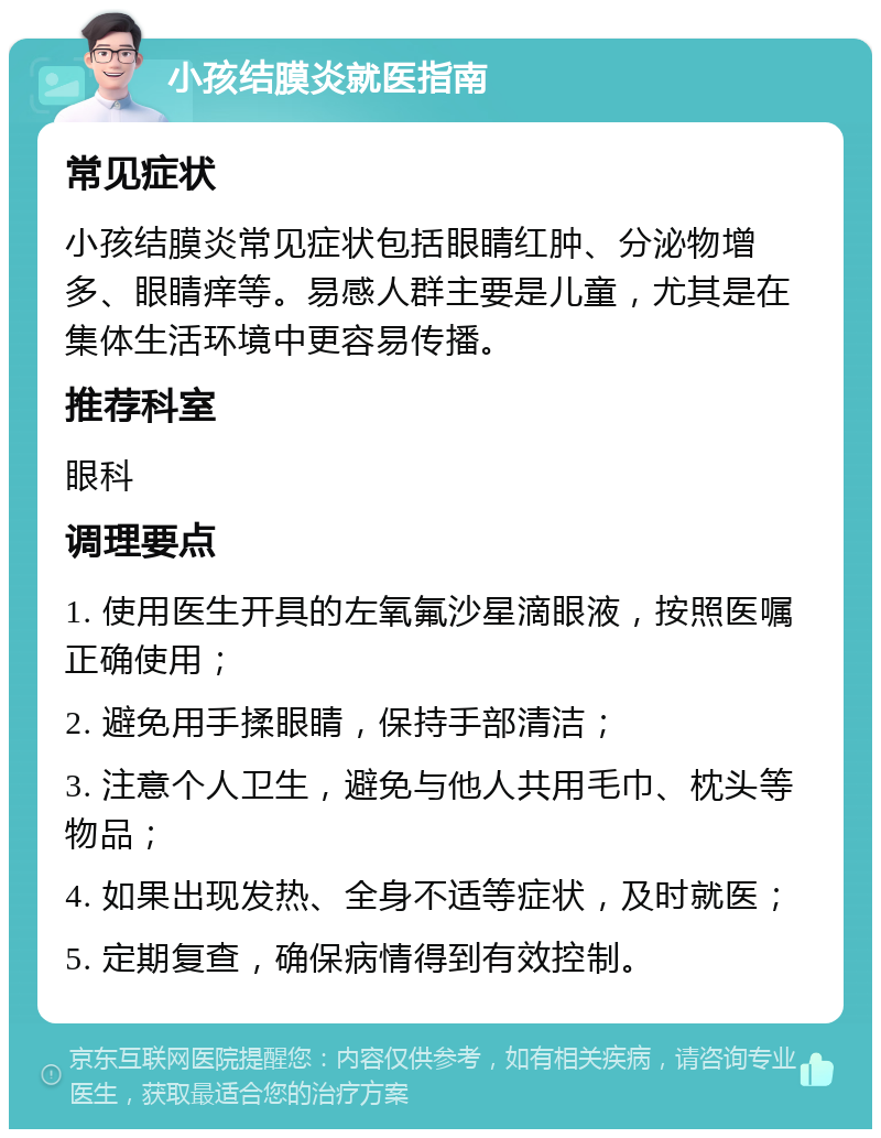 小孩结膜炎就医指南 常见症状 小孩结膜炎常见症状包括眼睛红肿、分泌物增多、眼睛痒等。易感人群主要是儿童，尤其是在集体生活环境中更容易传播。 推荐科室 眼科 调理要点 1. 使用医生开具的左氧氟沙星滴眼液，按照医嘱正确使用； 2. 避免用手揉眼睛，保持手部清洁； 3. 注意个人卫生，避免与他人共用毛巾、枕头等物品； 4. 如果出现发热、全身不适等症状，及时就医； 5. 定期复查，确保病情得到有效控制。