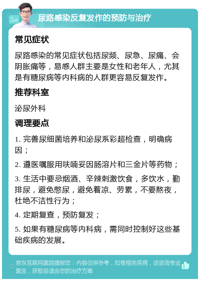 尿路感染反复发作的预防与治疗 常见症状 尿路感染的常见症状包括尿频、尿急、尿痛、会阴胀痛等，易感人群主要是女性和老年人，尤其是有糖尿病等内科病的人群更容易反复发作。 推荐科室 泌尿外科 调理要点 1. 完善尿细菌培养和泌尿系彩超检查，明确病因； 2. 遵医嘱服用呋喃妥因肠溶片和三金片等药物； 3. 生活中要忌烟酒、辛辣刺激饮食，多饮水，勤排尿，避免憋尿，避免着凉、劳累，不要熬夜，杜绝不洁性行为； 4. 定期复查，预防复发； 5. 如果有糖尿病等内科病，需同时控制好这些基础疾病的发展。