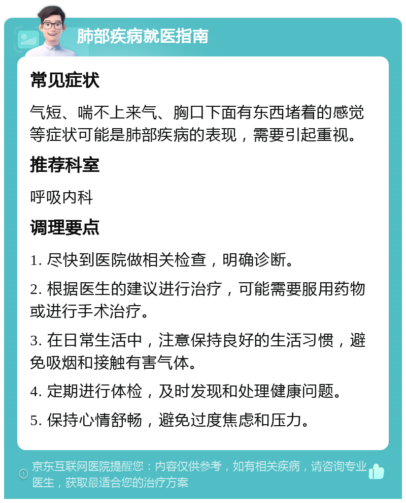 肺部疾病就医指南 常见症状 气短、喘不上来气、胸口下面有东西堵着的感觉等症状可能是肺部疾病的表现，需要引起重视。 推荐科室 呼吸内科 调理要点 1. 尽快到医院做相关检查，明确诊断。 2. 根据医生的建议进行治疗，可能需要服用药物或进行手术治疗。 3. 在日常生活中，注意保持良好的生活习惯，避免吸烟和接触有害气体。 4. 定期进行体检，及时发现和处理健康问题。 5. 保持心情舒畅，避免过度焦虑和压力。