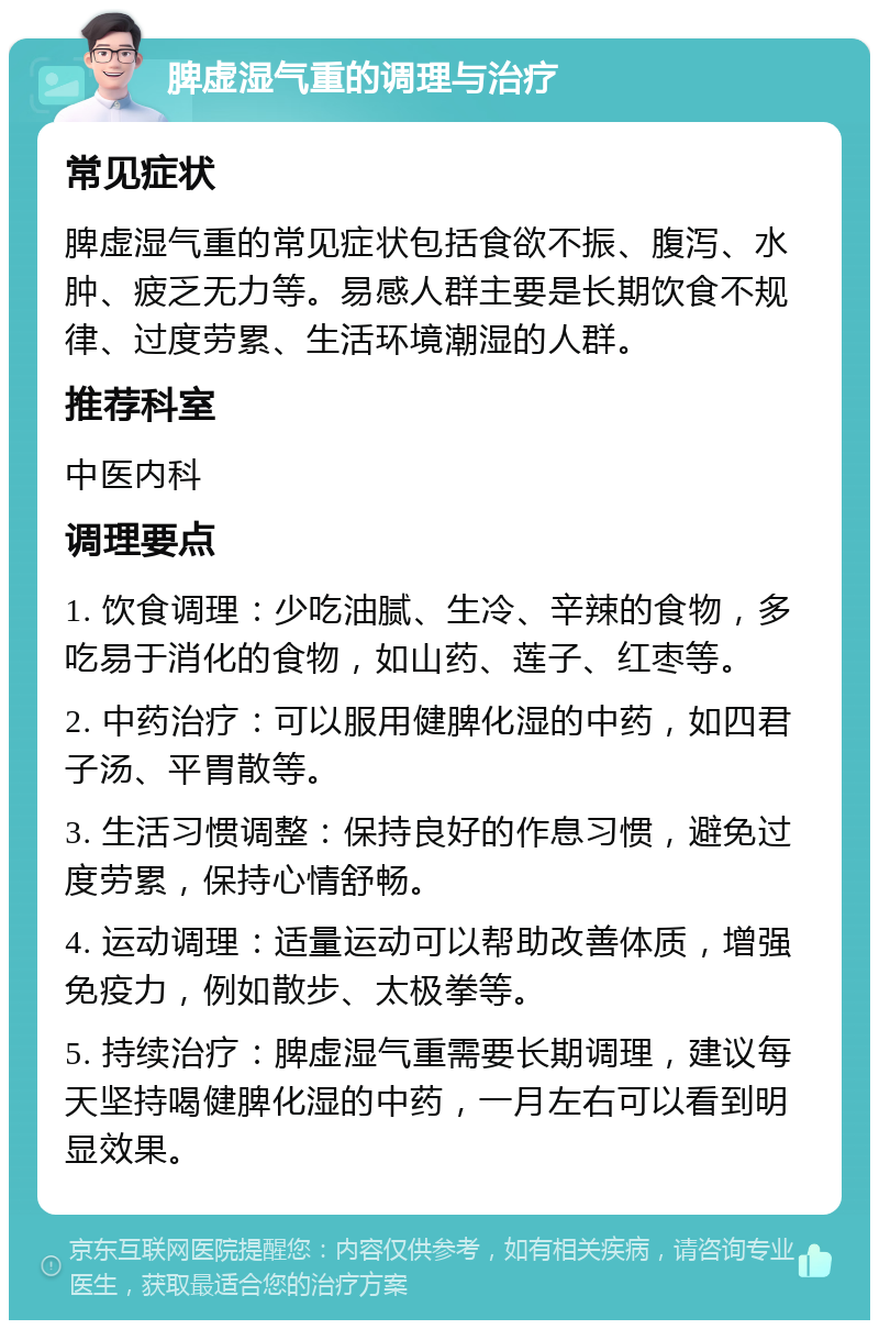 脾虚湿气重的调理与治疗 常见症状 脾虚湿气重的常见症状包括食欲不振、腹泻、水肿、疲乏无力等。易感人群主要是长期饮食不规律、过度劳累、生活环境潮湿的人群。 推荐科室 中医内科 调理要点 1. 饮食调理：少吃油腻、生冷、辛辣的食物，多吃易于消化的食物，如山药、莲子、红枣等。 2. 中药治疗：可以服用健脾化湿的中药，如四君子汤、平胃散等。 3. 生活习惯调整：保持良好的作息习惯，避免过度劳累，保持心情舒畅。 4. 运动调理：适量运动可以帮助改善体质，增强免疫力，例如散步、太极拳等。 5. 持续治疗：脾虚湿气重需要长期调理，建议每天坚持喝健脾化湿的中药，一月左右可以看到明显效果。