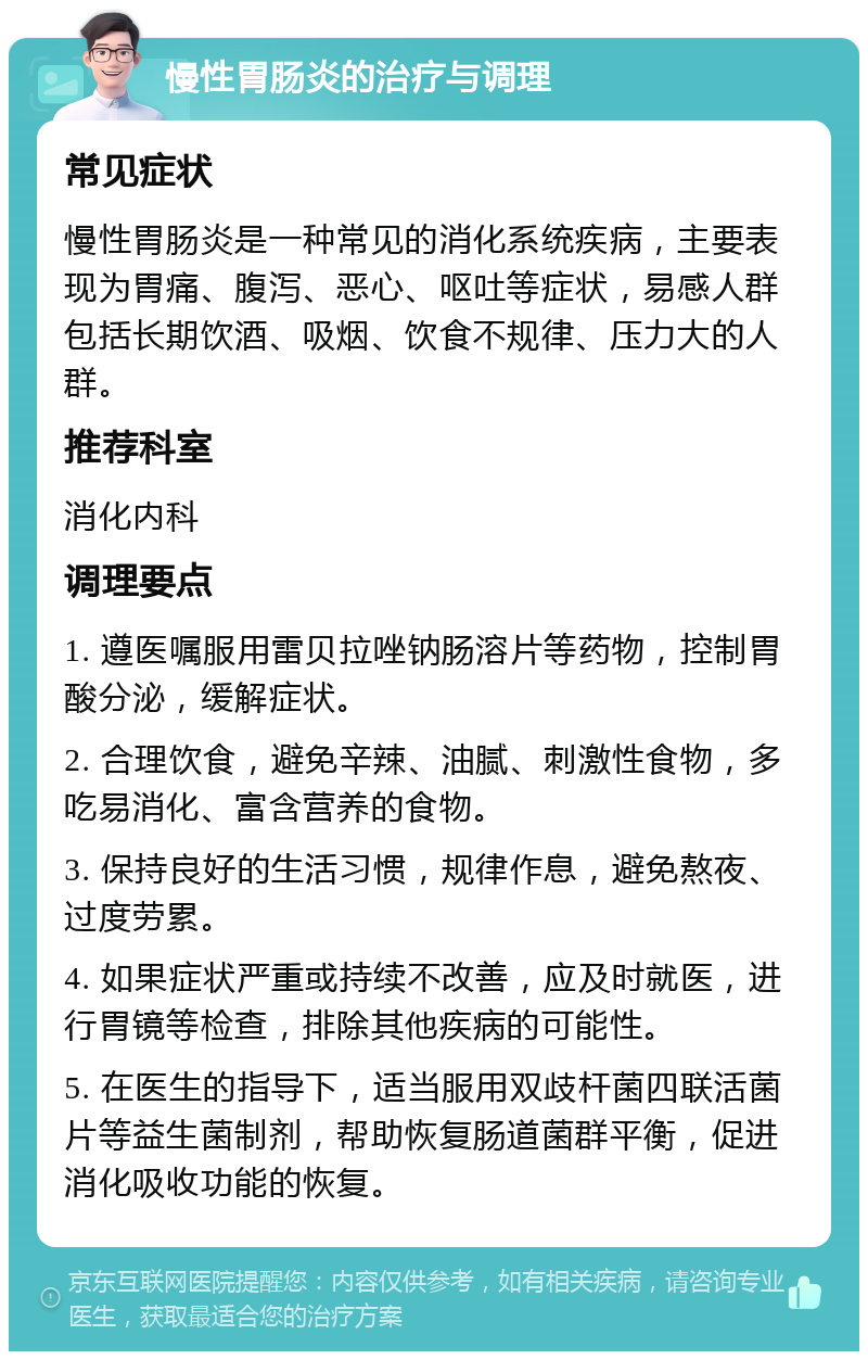 慢性胃肠炎的治疗与调理 常见症状 慢性胃肠炎是一种常见的消化系统疾病，主要表现为胃痛、腹泻、恶心、呕吐等症状，易感人群包括长期饮酒、吸烟、饮食不规律、压力大的人群。 推荐科室 消化内科 调理要点 1. 遵医嘱服用雷贝拉唑钠肠溶片等药物，控制胃酸分泌，缓解症状。 2. 合理饮食，避免辛辣、油腻、刺激性食物，多吃易消化、富含营养的食物。 3. 保持良好的生活习惯，规律作息，避免熬夜、过度劳累。 4. 如果症状严重或持续不改善，应及时就医，进行胃镜等检查，排除其他疾病的可能性。 5. 在医生的指导下，适当服用双歧杆菌四联活菌片等益生菌制剂，帮助恢复肠道菌群平衡，促进消化吸收功能的恢复。