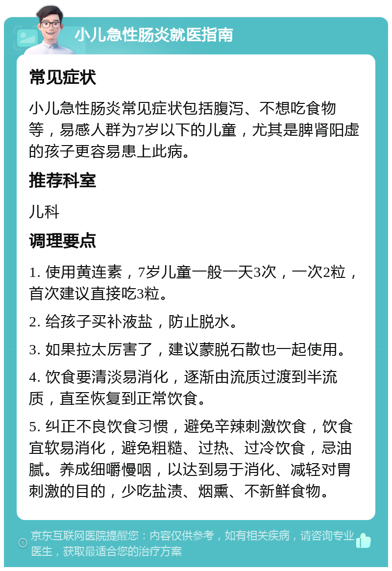 小儿急性肠炎就医指南 常见症状 小儿急性肠炎常见症状包括腹泻、不想吃食物等，易感人群为7岁以下的儿童，尤其是脾肾阳虚的孩子更容易患上此病。 推荐科室 儿科 调理要点 1. 使用黄连素，7岁儿童一般一天3次，一次2粒，首次建议直接吃3粒。 2. 给孩子买补液盐，防止脱水。 3. 如果拉太厉害了，建议蒙脱石散也一起使用。 4. 饮食要清淡易消化，逐渐由流质过渡到半流质，直至恢复到正常饮食。 5. 纠正不良饮食习惯，避免辛辣刺激饮食，饮食宜软易消化，避免粗糙、过热、过冷饮食，忌油腻。养成细嚼慢咽，以达到易于消化、减轻对胃刺激的目的，少吃盐渍、烟熏、不新鲜食物。