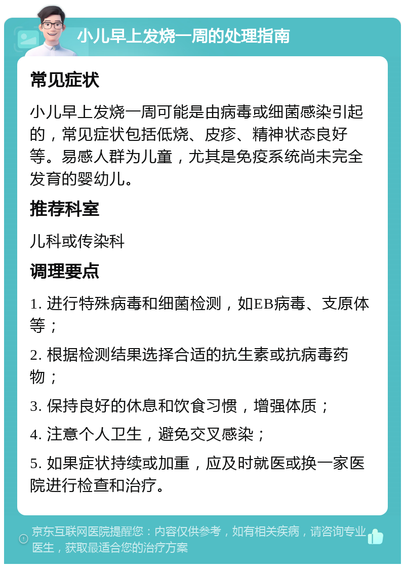 小儿早上发烧一周的处理指南 常见症状 小儿早上发烧一周可能是由病毒或细菌感染引起的，常见症状包括低烧、皮疹、精神状态良好等。易感人群为儿童，尤其是免疫系统尚未完全发育的婴幼儿。 推荐科室 儿科或传染科 调理要点 1. 进行特殊病毒和细菌检测，如EB病毒、支原体等； 2. 根据检测结果选择合适的抗生素或抗病毒药物； 3. 保持良好的休息和饮食习惯，增强体质； 4. 注意个人卫生，避免交叉感染； 5. 如果症状持续或加重，应及时就医或换一家医院进行检查和治疗。