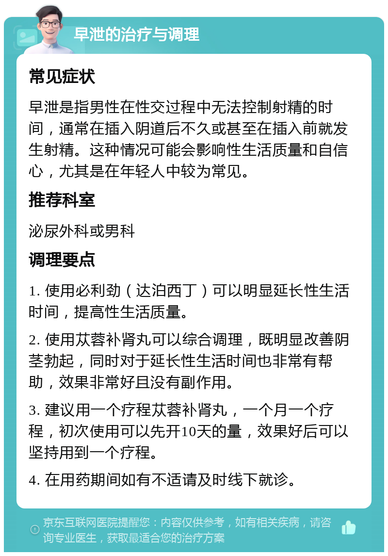 早泄的治疗与调理 常见症状 早泄是指男性在性交过程中无法控制射精的时间，通常在插入阴道后不久或甚至在插入前就发生射精。这种情况可能会影响性生活质量和自信心，尤其是在年轻人中较为常见。 推荐科室 泌尿外科或男科 调理要点 1. 使用必利劲（达泊西丁）可以明显延长性生活时间，提高性生活质量。 2. 使用苁蓉补肾丸可以综合调理，既明显改善阴茎勃起，同时对于延长性生活时间也非常有帮助，效果非常好且没有副作用。 3. 建议用一个疗程苁蓉补肾丸，一个月一个疗程，初次使用可以先开10天的量，效果好后可以坚持用到一个疗程。 4. 在用药期间如有不适请及时线下就诊。