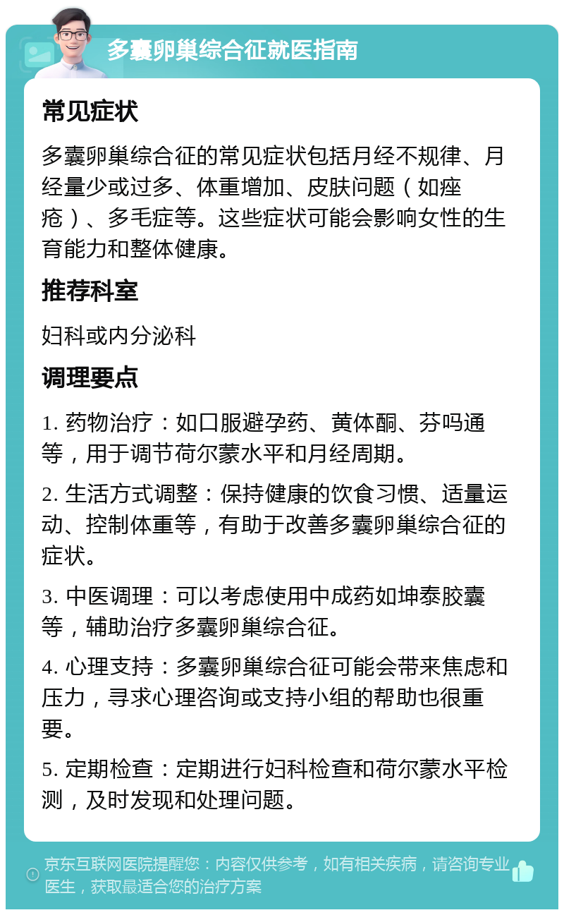 多囊卵巢综合征就医指南 常见症状 多囊卵巢综合征的常见症状包括月经不规律、月经量少或过多、体重增加、皮肤问题（如痤疮）、多毛症等。这些症状可能会影响女性的生育能力和整体健康。 推荐科室 妇科或内分泌科 调理要点 1. 药物治疗：如口服避孕药、黄体酮、芬吗通等，用于调节荷尔蒙水平和月经周期。 2. 生活方式调整：保持健康的饮食习惯、适量运动、控制体重等，有助于改善多囊卵巢综合征的症状。 3. 中医调理：可以考虑使用中成药如坤泰胶囊等，辅助治疗多囊卵巢综合征。 4. 心理支持：多囊卵巢综合征可能会带来焦虑和压力，寻求心理咨询或支持小组的帮助也很重要。 5. 定期检查：定期进行妇科检查和荷尔蒙水平检测，及时发现和处理问题。