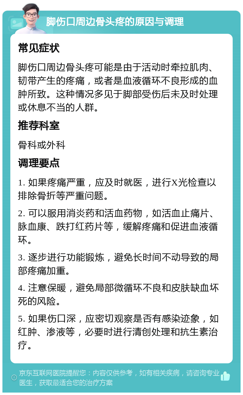 脚伤口周边骨头疼的原因与调理 常见症状 脚伤口周边骨头疼可能是由于活动时牵拉肌肉、韧带产生的疼痛，或者是血液循环不良形成的血肿所致。这种情况多见于脚部受伤后未及时处理或休息不当的人群。 推荐科室 骨科或外科 调理要点 1. 如果疼痛严重，应及时就医，进行X光检查以排除骨折等严重问题。 2. 可以服用消炎药和活血药物，如活血止痛片、脉血康、跌打红药片等，缓解疼痛和促进血液循环。 3. 逐步进行功能锻炼，避免长时间不动导致的局部疼痛加重。 4. 注意保暖，避免局部微循环不良和皮肤缺血坏死的风险。 5. 如果伤口深，应密切观察是否有感染迹象，如红肿、渗液等，必要时进行清创处理和抗生素治疗。