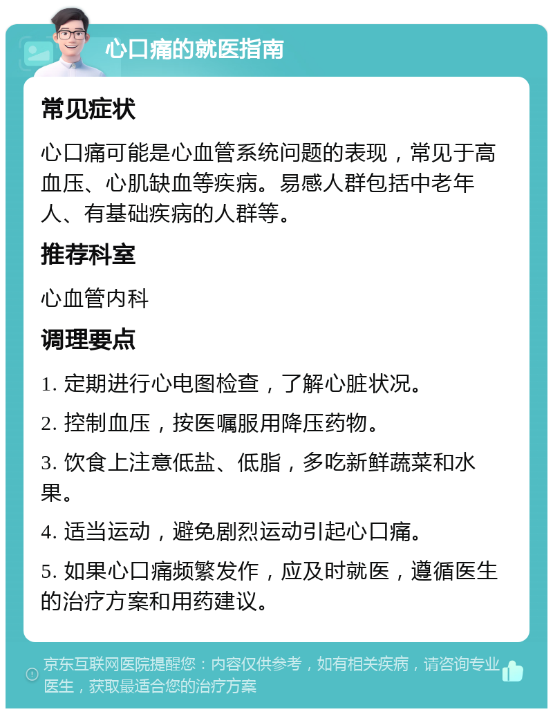 心口痛的就医指南 常见症状 心口痛可能是心血管系统问题的表现，常见于高血压、心肌缺血等疾病。易感人群包括中老年人、有基础疾病的人群等。 推荐科室 心血管内科 调理要点 1. 定期进行心电图检查，了解心脏状况。 2. 控制血压，按医嘱服用降压药物。 3. 饮食上注意低盐、低脂，多吃新鲜蔬菜和水果。 4. 适当运动，避免剧烈运动引起心口痛。 5. 如果心口痛频繁发作，应及时就医，遵循医生的治疗方案和用药建议。