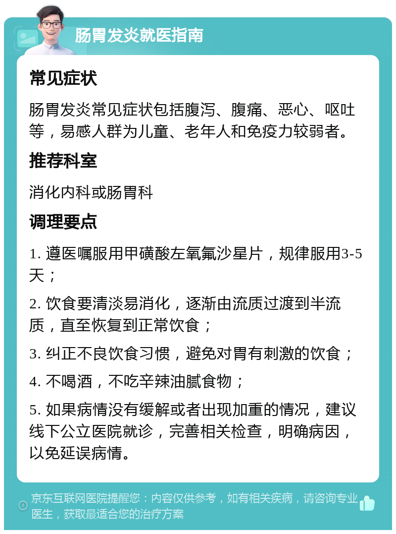 肠胃发炎就医指南 常见症状 肠胃发炎常见症状包括腹泻、腹痛、恶心、呕吐等，易感人群为儿童、老年人和免疫力较弱者。 推荐科室 消化内科或肠胃科 调理要点 1. 遵医嘱服用甲磺酸左氧氟沙星片，规律服用3-5天； 2. 饮食要清淡易消化，逐渐由流质过渡到半流质，直至恢复到正常饮食； 3. 纠正不良饮食习惯，避免对胃有刺激的饮食； 4. 不喝酒，不吃辛辣油腻食物； 5. 如果病情没有缓解或者出现加重的情况，建议线下公立医院就诊，完善相关检查，明确病因，以免延误病情。