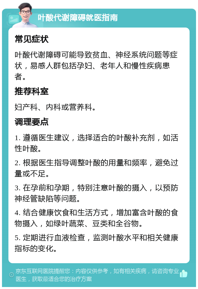 叶酸代谢障碍就医指南 常见症状 叶酸代谢障碍可能导致贫血、神经系统问题等症状，易感人群包括孕妇、老年人和慢性疾病患者。 推荐科室 妇产科、内科或营养科。 调理要点 1. 遵循医生建议，选择适合的叶酸补充剂，如活性叶酸。 2. 根据医生指导调整叶酸的用量和频率，避免过量或不足。 3. 在孕前和孕期，特别注意叶酸的摄入，以预防神经管缺陷等问题。 4. 结合健康饮食和生活方式，增加富含叶酸的食物摄入，如绿叶蔬菜、豆类和全谷物。 5. 定期进行血液检查，监测叶酸水平和相关健康指标的变化。