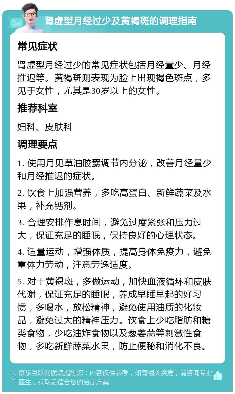 肾虚型月经过少及黄褐斑的调理指南 常见症状 肾虚型月经过少的常见症状包括月经量少、月经推迟等。黄褐斑则表现为脸上出现褐色斑点，多见于女性，尤其是30岁以上的女性。 推荐科室 妇科、皮肤科 调理要点 1. 使用月见草油胶囊调节内分泌，改善月经量少和月经推迟的症状。 2. 饮食上加强营养，多吃高蛋白、新鲜蔬菜及水果，补充钙剂。 3. 合理安排作息时间，避免过度紧张和压力过大，保证充足的睡眠，保持良好的心理状态。 4. 适量运动，增强体质，提高身体免疫力，避免重体力劳动，注意劳逸适度。 5. 对于黄褐斑，多做运动，加快血液循环和皮肤代谢，保证充足的睡眠，养成早睡早起的好习惯，多喝水，放松精神，避免使用油质的化妆品，避免过大的精神压力。饮食上少吃脂肪和糖类食物，少吃油炸食物以及葱姜蒜等刺激性食物，多吃新鲜蔬菜水果，防止便秘和消化不良。