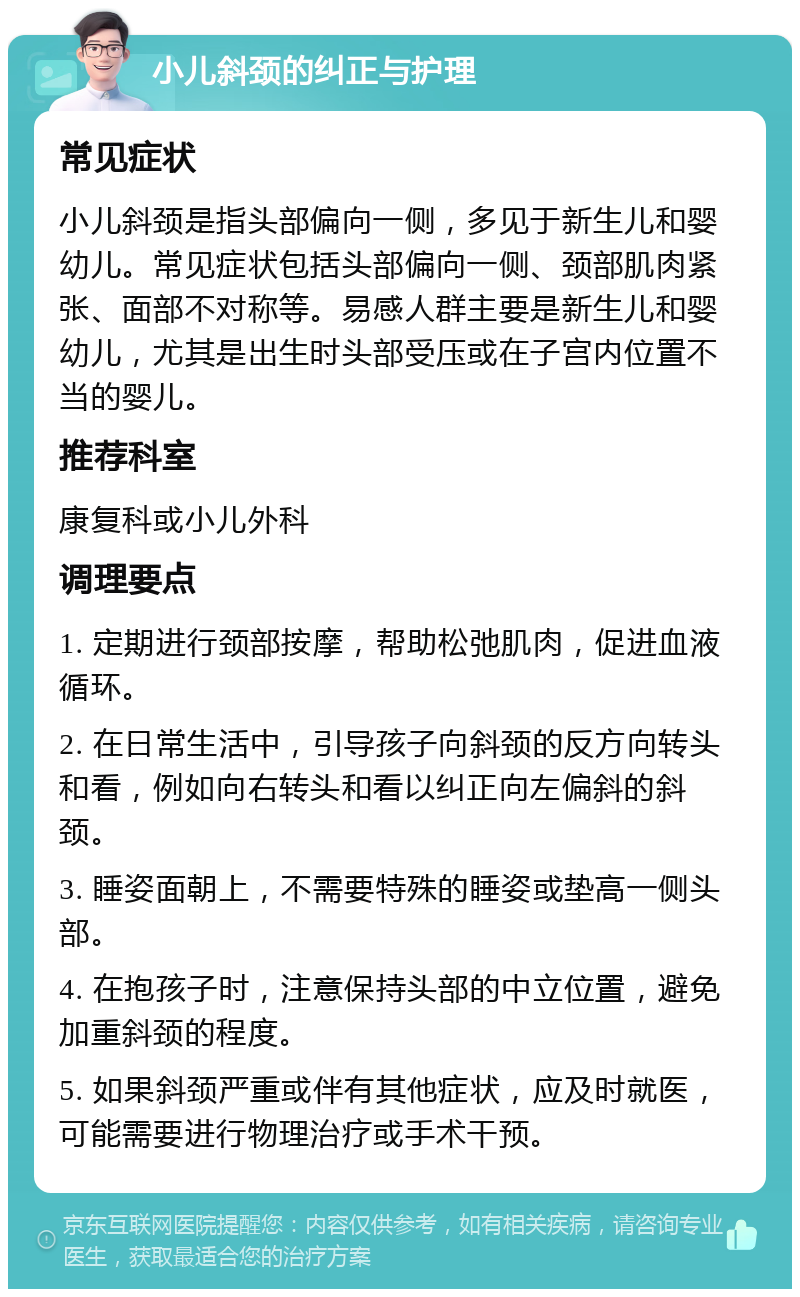 小儿斜颈的纠正与护理 常见症状 小儿斜颈是指头部偏向一侧，多见于新生儿和婴幼儿。常见症状包括头部偏向一侧、颈部肌肉紧张、面部不对称等。易感人群主要是新生儿和婴幼儿，尤其是出生时头部受压或在子宫内位置不当的婴儿。 推荐科室 康复科或小儿外科 调理要点 1. 定期进行颈部按摩，帮助松弛肌肉，促进血液循环。 2. 在日常生活中，引导孩子向斜颈的反方向转头和看，例如向右转头和看以纠正向左偏斜的斜颈。 3. 睡姿面朝上，不需要特殊的睡姿或垫高一侧头部。 4. 在抱孩子时，注意保持头部的中立位置，避免加重斜颈的程度。 5. 如果斜颈严重或伴有其他症状，应及时就医，可能需要进行物理治疗或手术干预。